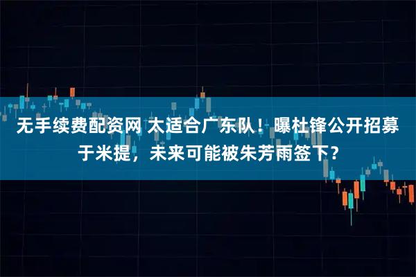 无手续费配资网 太适合广东队！曝杜锋公开招募于米提，未来可能被朱芳雨签下？