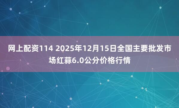 网上配资114 2025年12月15日全国主要批发市场红蒜6.0公分价格行情