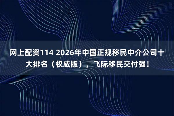 网上配资114 2026年中国正规移民中介公司十大排名（权威版），飞际移民交付强！