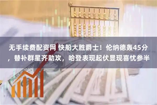 无手续费配资网 快船大胜爵士！伦纳德轰45分，替补群星齐助攻，哈登表现起伏显现喜忧参半