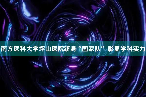 南方医科大学坪山医院跻身“国家队” 彰显学科实力