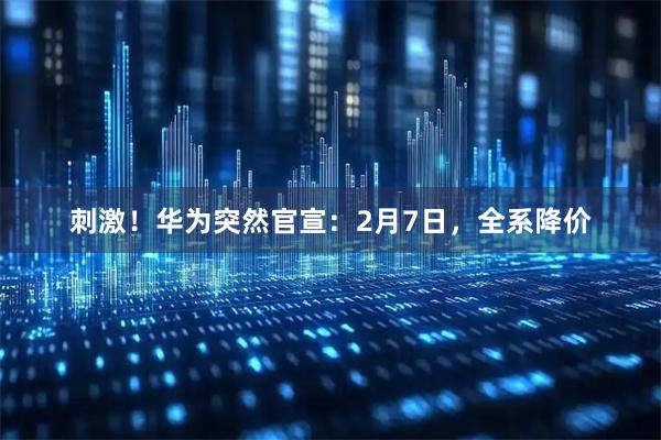 刺激！华为突然官宣：2月7日，全系降价
