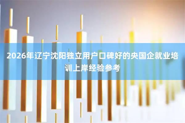 2026年辽宁沈阳独立用户口碑好的央国企就业培训上岸经验参考