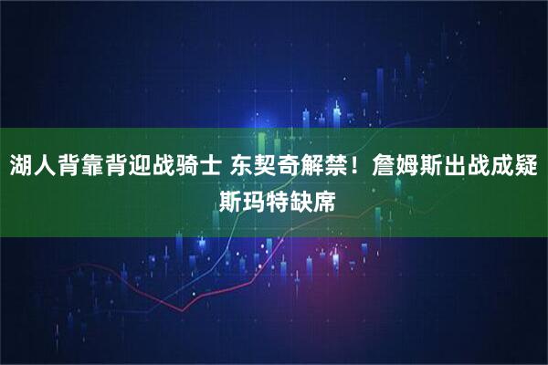 湖人背靠背迎战骑士 东契奇解禁！詹姆斯出战成疑 斯玛特缺席