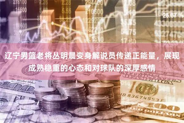 辽宁男篮老将丛明晨变身解说员传递正能量，展现成熟稳重的心态和对球队的深厚感情