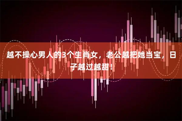 越不操心男人的3个生肖女，老公越把她当宝，日子越过越甜！