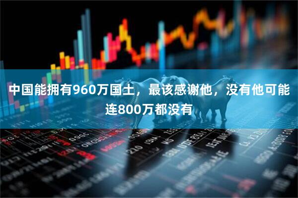 中国能拥有960万国土，最该感谢他，没有他可能连800万都没有