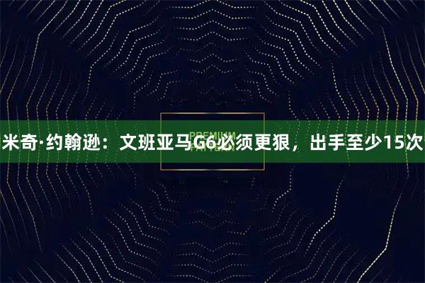米奇·约翰逊：文班亚马G6必须更狠，出手至少15次
