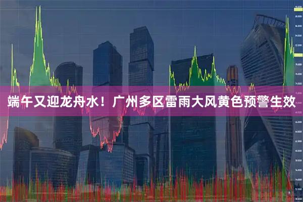 端午又迎龙舟水！广州多区雷雨大风黄色预警生效