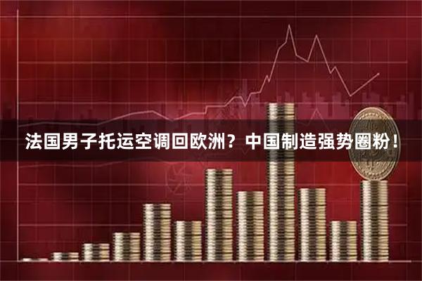 法国男子托运空调回欧洲？中国制造强势圈粉！