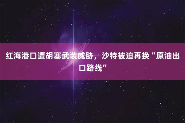 红海港口遭胡塞武装威胁，沙特被迫再换“原油出口路线”