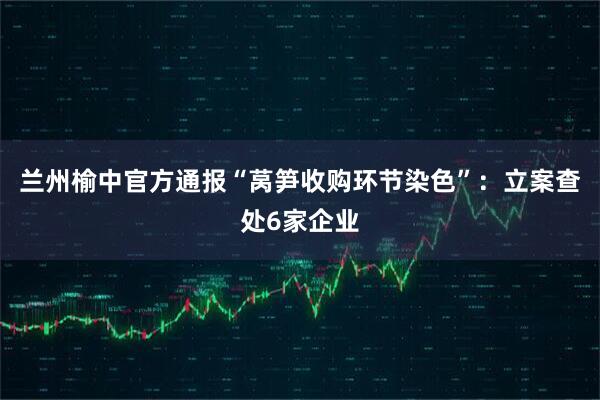 兰州榆中官方通报“莴笋收购环节染色”：立案查处6家企业