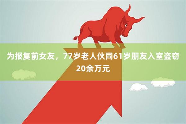 为报复前女友，77岁老人伙同61岁朋友入室盗窃20余万元